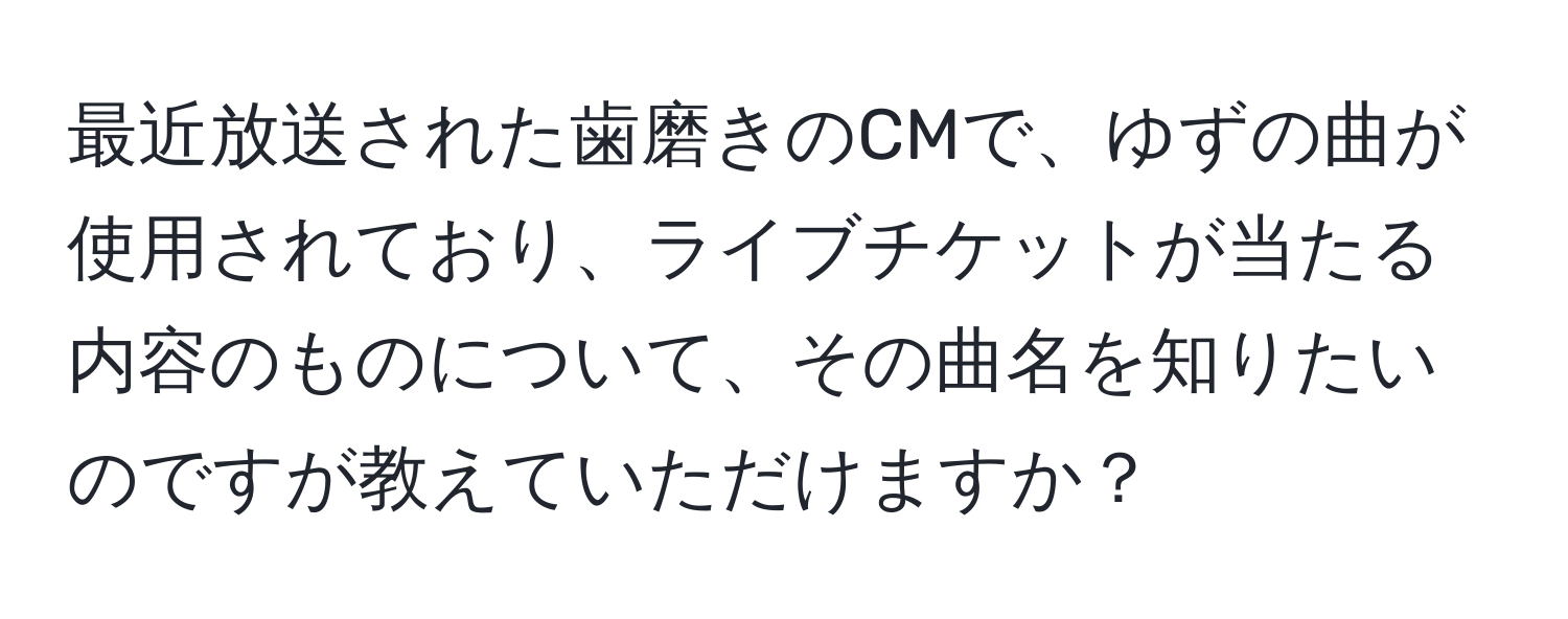 最近放送された歯磨きのCMで、ゆずの曲が使用されており、ライブチケットが当たる内容のものについて、その曲名を知りたいのですが教えていただけますか？