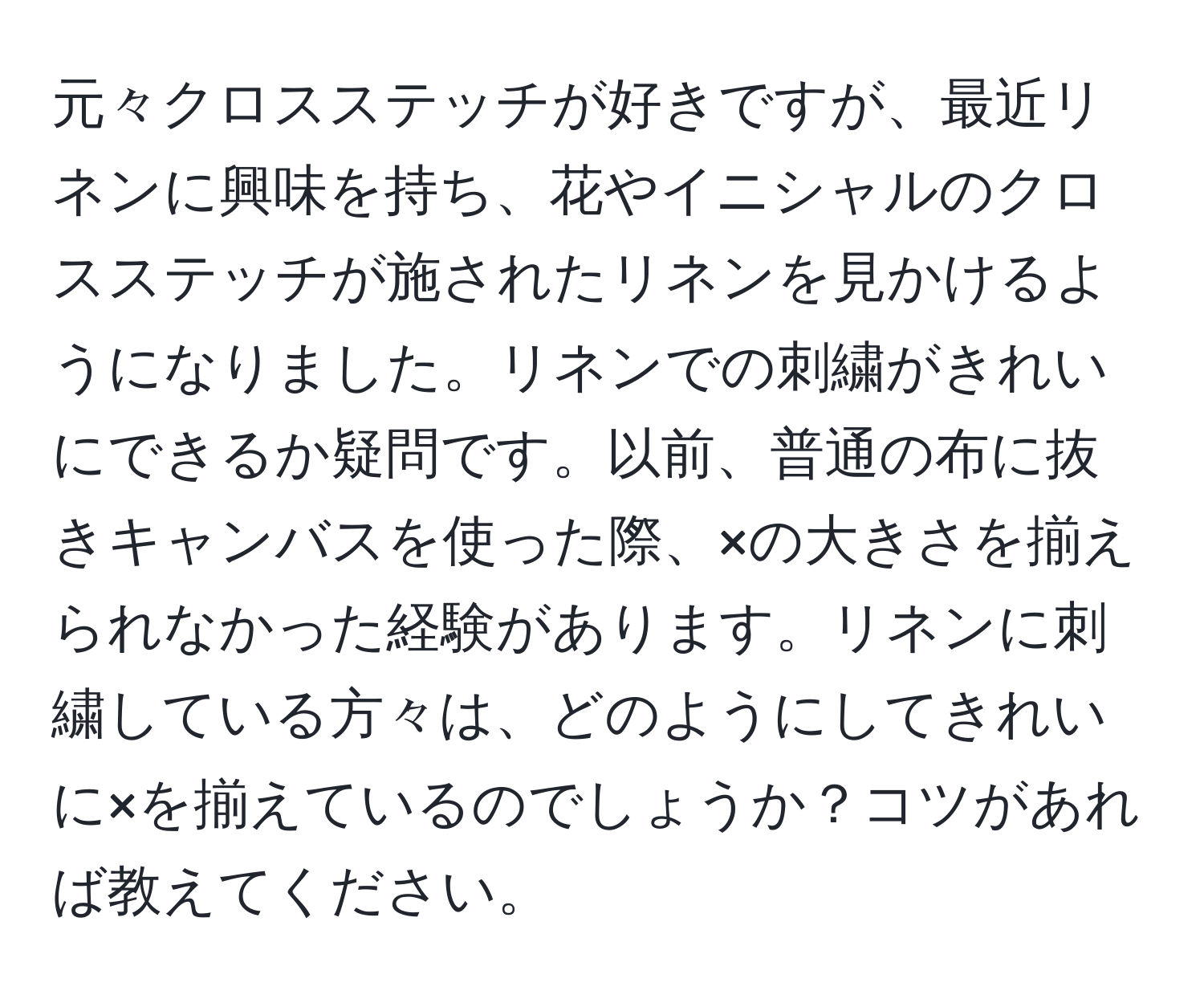 元々クロスステッチが好きですが、最近リネンに興味を持ち、花やイニシャルのクロスステッチが施されたリネンを見かけるようになりました。リネンでの刺繍がきれいにできるか疑問です。以前、普通の布に抜きキャンバスを使った際、×の大きさを揃えられなかった経験があります。リネンに刺繍している方々は、どのようにしてきれいに×を揃えているのでしょうか？コツがあれば教えてください。