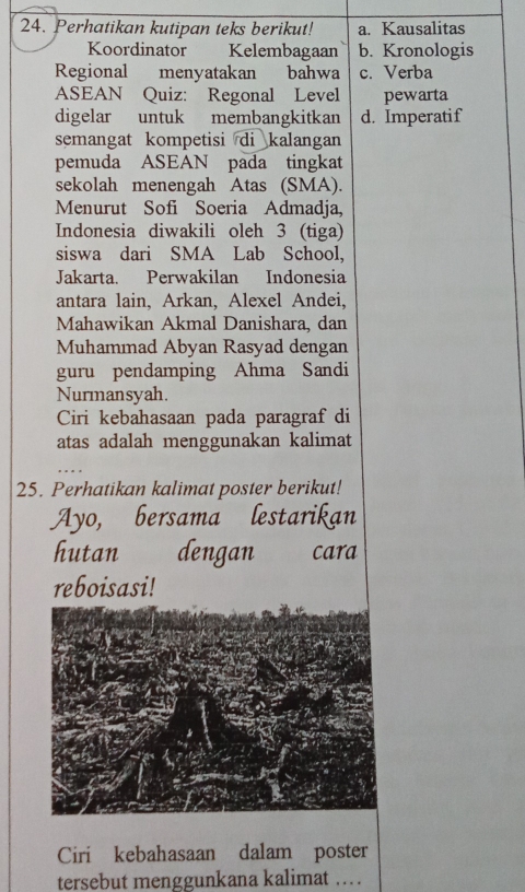 Perhatikan kutipan teks berikut! a. Kausalitas
Koordinator Kelembagaan b. Kronologis
Regional menyatakan bahwa c. Verba
ASEAN Quiz: Regonal Level pewarta
digelar untuk membangkitkan d. Imperatif
semangat kompetisi di kalangan
pemuda ASEAN pada tingkat
sekolah menengah Atas (SMA).
Menurut Sofi Soeria Admadja,
Indonesia diwakili oleh 3 (tiga)
siswa dari SMA Lab School,
Jakarta. Perwakilan Indonesia
antara lain, Arkan, Alexel Andei,
Mahawikan Akmal Danishara, dan
Muhammad Abyan Rasyad dengan
guru pendamping Ahma Sandi
Nurmansyah.
Ciri kebahasaan pada paragraf di
atas adalah menggunakan kalimat
25. Perhatikan kalimat poster berikut!
Ayo, bersama lestarikan
hutan dengan cara
reboisasi!
Ciri kebahasaan dalam poster
tersebut menggunkana kalimat … .