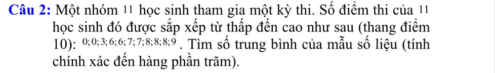 Một nhóm 11 học sinh tham gia một kỳ thi. Số điểm thi của 11
học sinh đó được sắp xếp từ thấp đến cao như sau (thang điểm 
10): 0; 0; 3; 6; 6; 7; 7; 8; 8; 8; 9. Tìm số trung bình của mẫu số liệu (tính 
chính xác đến hàng phần trăm).