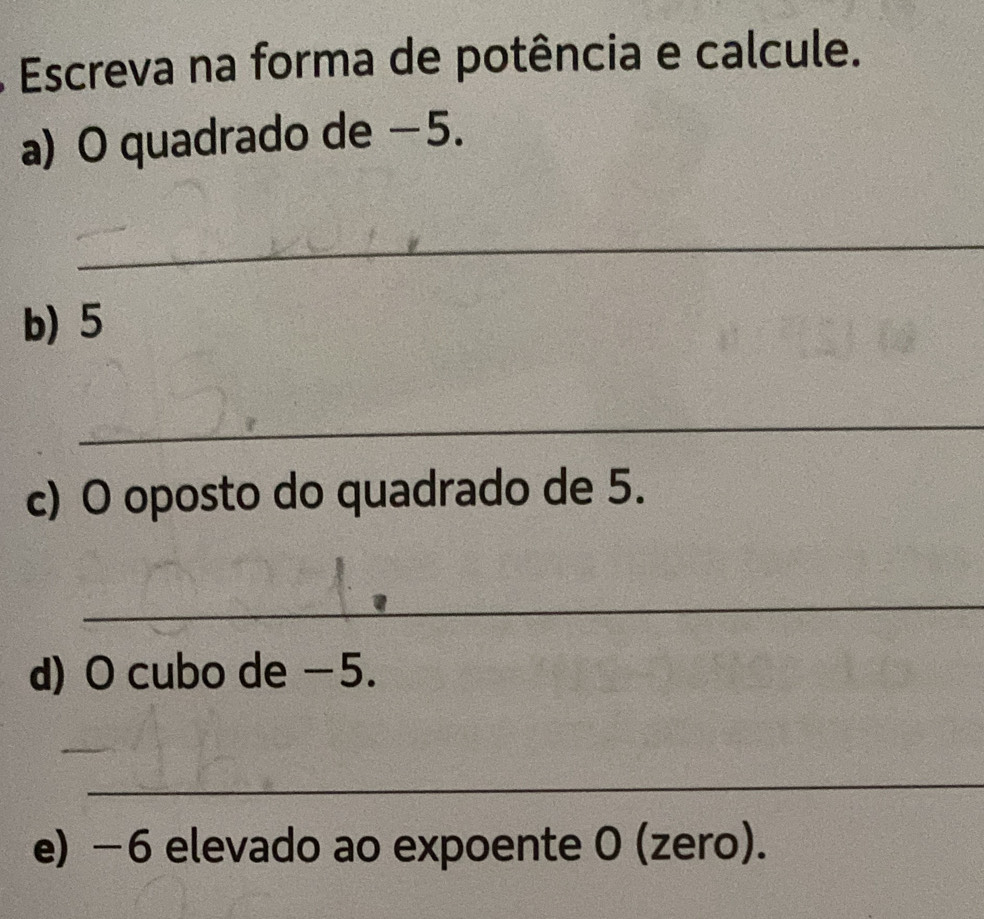 Escreva na forma de potência e calcule. 
a) O quadrado de −5. 
_ 
b) 5
_ 
_ 
c) O oposto do quadrado de 5. 
_ 
d) O cubo de −5. 
_ 
_ 
e) −6 elevado ao expoente 0 (zero).