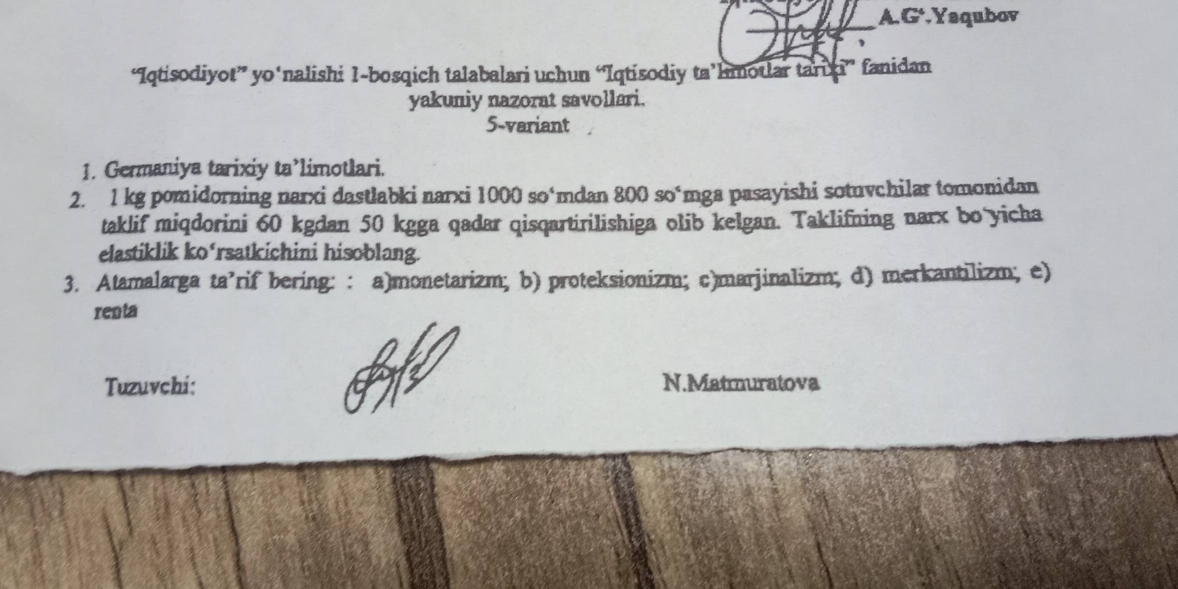 A G^4 Yaqubov
“Iqtisodiyot” yo‘nalishi 1-bosqich talabalari uchun “Iqtisodiy ta’hmotlar tari hi” fanidan
yakuniy nazorat savollari.
5-variant
1. Germaniya tarixiy ta’limotlari.
2. 1 kg pomidorning narxi dastlabki narxi 1000so^4 *mdan 800 soúmga pasayishi sotuvchilar tomonidan
taklif miqdorini 60 kgdan 50 kgga qadar qisqartirilishiga olib kelgan. Taklifning narx bo yicha
elastiklik ko‘rsatkichini hisoblang.
3. Atamalarga ta’rif bering: : a)monetarizm; b) proteksionizm; c)marjinalizm; d) merkantilizm; e)
renta
Tuzuvchi: N.Matmuratova