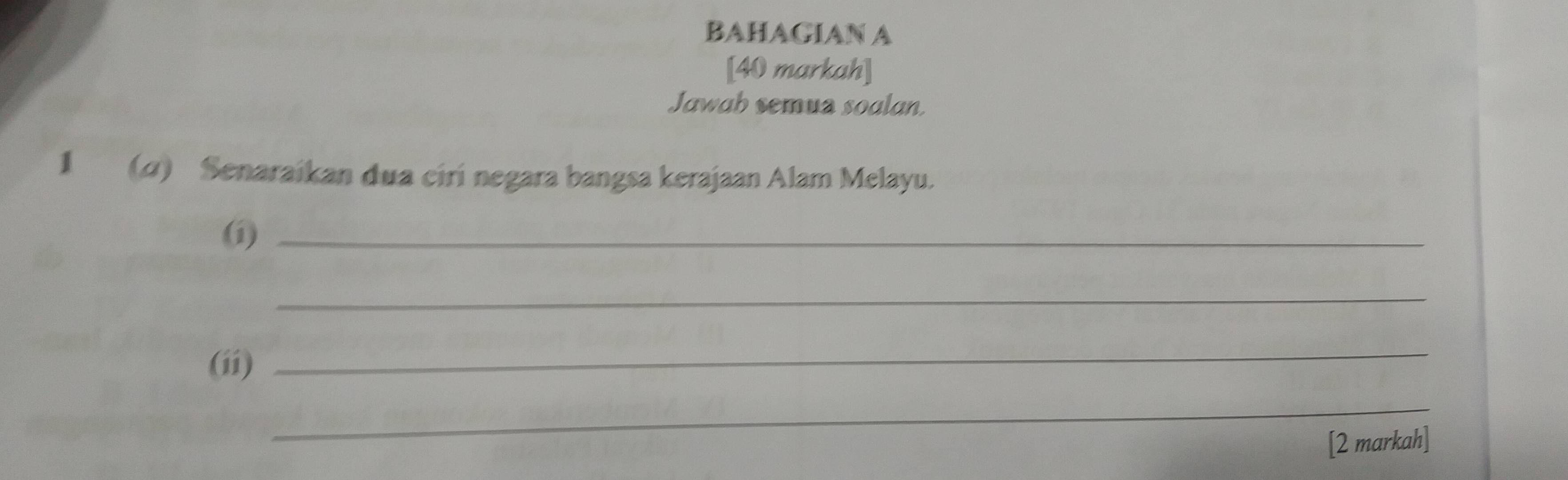 BAHAGIAN A 
[40 markah] 
Jawah semua soalan. 
1 (α) Senaraikan dua ciri negara bangsa kerajaan Alam Melayu. 
(i)_ 
_ 
(ii) 
_ 
_ 
[2 markah]