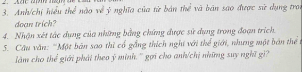 Anh/chị hiểu thế nào về ý nghĩa của từ bản thể và bản sao được sử dụng tron 
đoạn trich? 
4. Nhận xét tác dụng của những bằng chứng được sử dụng trong đoạn trích. 
5. Câu văn: “Một bản sao thì cổ gắng thích nghi với thể giới, nhưng một bản thể 1 
làm cho thế giới phải theo ý mình.'' gợi cho anh/chị những suy nghĩ gì?