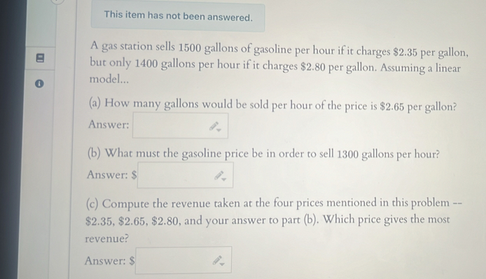 This item has not been answered. 
A gas station sells 1500 gallons of gasoline per hour if it charges $2.35 per gallon, 
but only 1400 gallons per hour if it charges $2.80 per gallon. Assuming a linear 
model... 
(a) How many gallons would be sold per hour of the price is $2.65 per gallon? 
Answer: 
(b) What must the gasoline price be in order to sell 1300 gallons per hour? 
Answer: t=□ () 
(c) Compute the revenue taken at the four prices mentioned in this problem --
$2.35, $2.65, $2.80, and your answer to part (b). Which price gives the most 
revenue? 
Answer: s□