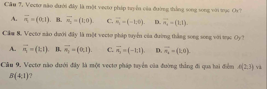 Vectơ nào dưới đây là một vectơ pháp tuyến của đường thẳng song song với trục Ox?
A. vector n_1=(0;1) 、 B. vector n_2=(1;0). C. vector n_3=(-1;0). D. vector n_4=(1;1). 
Câu 8. Vectơ nào dưới đây là một vectơ pháp tuyến của đường thẳng song song với trục Oy?
A. vector n_1=(1;1) B. vector n_2=(0;1). C. vector n_3=(-1;1). D. vector n_4=(1;0). 
Câu 9. Vectơ nào dưới đây là một vectơ pháp tuyến của đường thẳng đi qua hai điểm A(2;3) và
B(4;1) ?