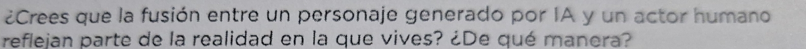 ¿Crees que la fusión entre un personaje generado por IA y un actor humano 
reflejan parte de la realidad en la que vives? ¿De qué manera?