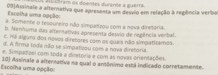 Lus astistiram os doentes durante a guerra.
09)Assinale a alternativa que apresenta um desvio em relação à regência verba
Escolha uma opção:
a. Somente o tesoureiro não simpatizou com a nova diretoria.
b. Nenhuma das alternativas apresenta desvio de regência verbal.
c. Há alguns dos novos diretores com os quais não simpatizamos.
d. A firma toda não se simpatizou com a nova diretoria.
e. Simpatizei com toda a diretoria e com as novas orientações.
10) Assinale a alternativa na qual o antônimo está indicado corretamente.
Escolha uma opção: