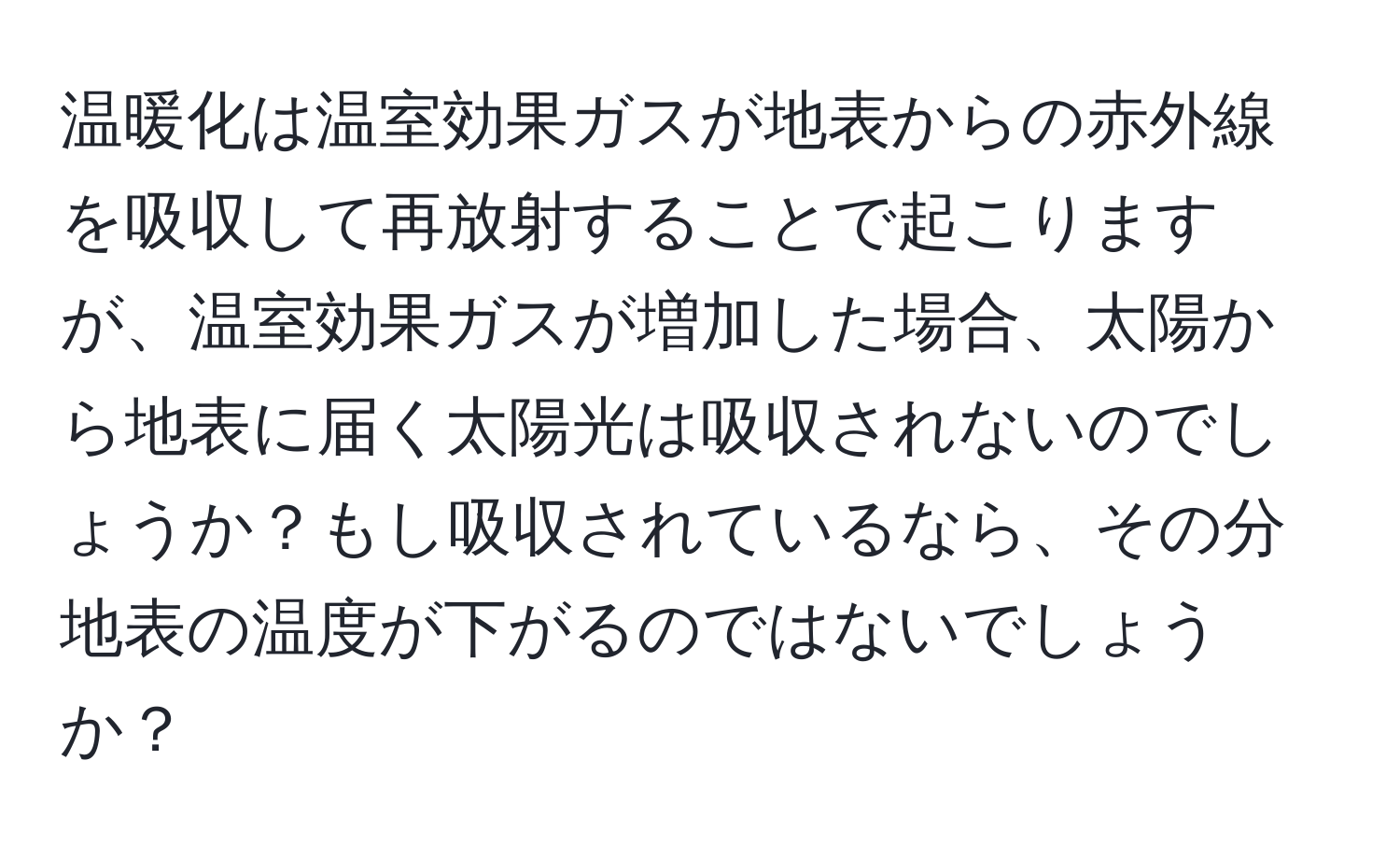 温暖化は温室効果ガスが地表からの赤外線を吸収して再放射することで起こりますが、温室効果ガスが増加した場合、太陽から地表に届く太陽光は吸収されないのでしょうか？もし吸収されているなら、その分地表の温度が下がるのではないでしょうか？