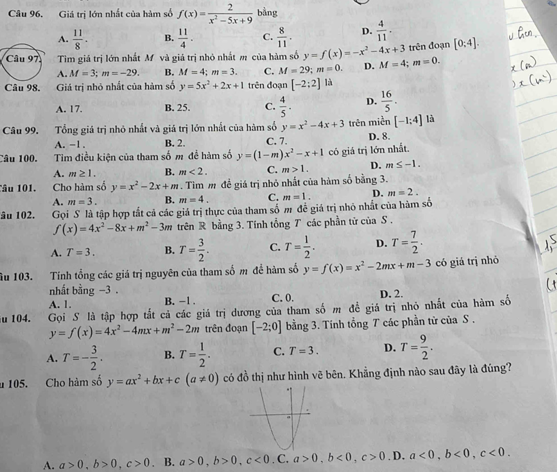 Giá trị lớn nhất của hàm số f(x)= 2/x^2-5x+9  bằng
A.  11/8 .  11/4 .  8/11 .
B.
C.
D.  4/11 .
Tìm giá trị lớn nhất Mô và giá trị nhỏ nhất m của hàm số y=f(x)=-x^2-4x+3 M=4;m=0. trên đoạn [0;4].
A. M=3;m=-29. B. M=4;m=3. C. M=29;m=0. D.
Giá trị nhỏ nhất của hàm số y=5x^2+2x+1 trên đoạn [-2;2] là
A. 17. B. 25. C.  4/5 .
D.  16/5 .
Câu 99. Tổng giá trị nhỏ nhất và giá trị lớn nhất của hàm số y=x^2-4x+3 trên miền [-1;4] là
A. -1 . B. 2. C. 7. D. 8.
Câu 100. Tìm điều kiện của tham số m để hàm số y=(1-m)x^2-x+1 có giá trị lớn nhất.
A. m≥ 1. B. m<2. C. m>1.
D. m≤ -1.
Câu 101. Cho hàm số y=x^2-2x+m. Tìm m đề giá trị nhỏ nhất của hàm số bằng 3.
A. m=3. B. m=4. C. m=1.
D. m=2.
âu 102. Gọi S là tập hợp tất cả các giá trị thực của tham số m đề giá trị nhỏ nhất của hàm số
f(x)=4x^2-8x+m^2-3m trên R bằng 3. Tính tổng T các phần tử của S .
A. T=3. T= 3/2 . T= 1/2 .
B.
C.
D. T= 7/2 .
âu 103. Tính tổng các giá trị nguyên của tham số m để hàm số y=f(x)=x^2-2mx+m-3 có giá trị nhỏ
nhất bằng −3 .
A. 1. B. -1 . C. 0. D. 2.
u 104. . Gọi S là tập hợp tất cả các giá trị dương của tham số m đề giá trị nhỏ nhất của hàm số
y=f(x)=4x^2-4mx+m^2-2m trên đoạn [-2;0] bằng 3. Tính tổng T các phần tử của S .
B.
A. T=- 3/2 . T= 1/2 .
C. T=3.
D. T= 9/2 .
u 105. Cho hàm số y=ax^2+bx+c(a!= 0) có đồ thị như hình vẽ bên. Khẳng định nào sau đây là đúng?
A. a>0,b>0,c>0. B. a>0,b>0,c<0</tex> . C. a>0,b<0,c>0. D. a<0,b<0,c<0.