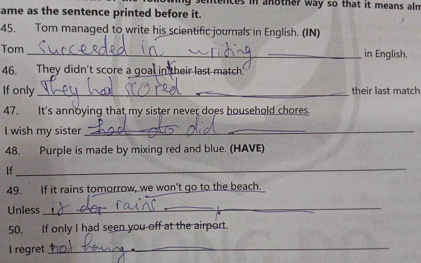 ng sentences in another way so that it means aln 
ame as the sentence printed before it. 
45. Tom managed to write his scientific journals in English. (IN) 
Tom _in English. 
46. They didn’t score a goal in their last match' 
Ifonly _their last match 
47. It's annoying that my sister never does household chores. 
I wish my sister_ 
_ 
48. Purple is made by mixing red and blue. (HAVE) 
If 
_ 
49. If it rains tomorrow, we won’t go to the beach. 
Unless 
_ 
50. If only I had seen you off at the airport. 
I regret_