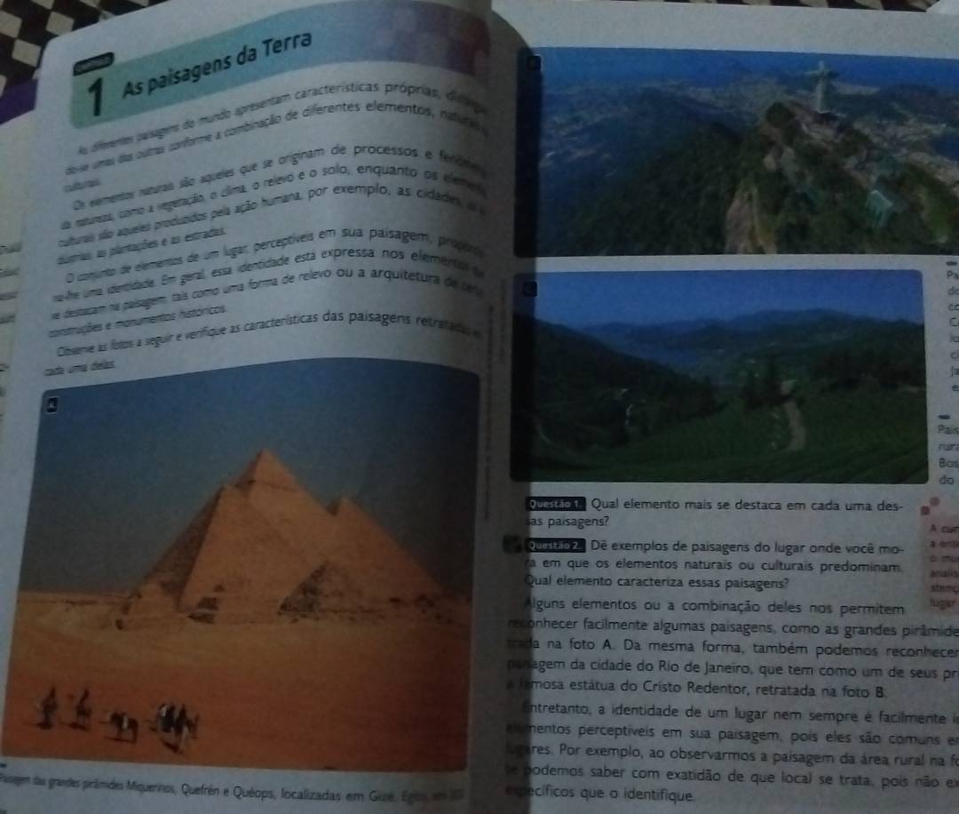 As paísagens da Terra
As dimmenttes paisegem do mundo apresentam características próprias, diing
do-se umas das outas conforme a combinação de diferentes elementos, natures o
Os eemensos naturais são aqueles que se originam de processos e ferôme
subres
da reuneza, como a vegeração, o clima, o relevo e o solo, enquanto os elemo
culturais são aqueles produzidos pela ação humana, por exemplo, as cidades, a 
dusrias, as plantações e as estradas.
O conjunto de elementos de um lugar, perceptíveis em sua paísagem, proçiro
nahe uma identidade. Em geral, essa identidade está expressa nos elementol d
se destacam na paísagem, tais como uma forma de relevo ou a arquitetura de tela
conistruções e monumentos históricos
a 
a seguir e verifique as características das paísagens retratada
Pais
rn 
Bos
do
lstaca Qual elemento mais se destaca em cada uma des-
s paisagens? A cur
o o Dê exemplos de paisagens do lugar onde você mo- a ent
ò 
em que os elementos naturais ou culturais predominam. arialis
ual elemento caracteriza essas paisagens? stenc
lguns elementos ou a combinação deles nos permitem lugar
nhecer facilmente algumas paisagens, como as grandes pirâmide
na foto A. Da mesma forma, também podemos reconhece
gem da cidade do Rio de Janeiro, que tem como um de seus pr
osa estátua do Cristo Redentor, retratada na foto B
ntretanto, a identidade de um lugar nem sempre é facilmente 
entos perceptíveis em sua paísagem, pois eles são comuns e
es. Por exemplo, ao observarmos a paisagem da área rural na fi
demos saber com exatidão de que local se trata, pois não em
Pasegem das grandes pirâmides Miquerinos, Quefrén e Quéops, localizadas em Gué. Egito, em X específicos que o identifique.