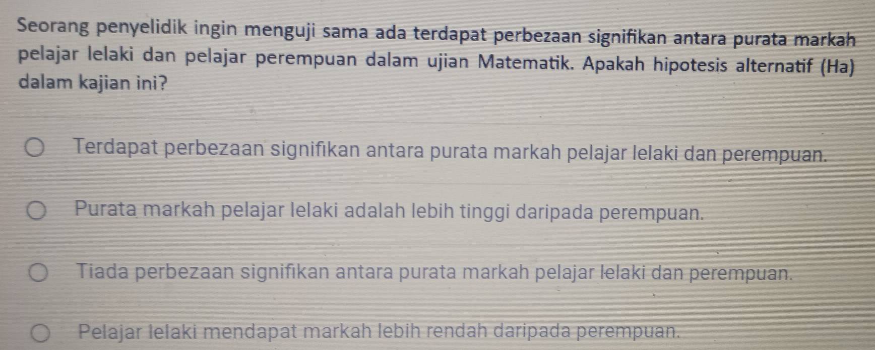 Seorang penyelidik ingin menguji sama ada terdapat perbezaan signifikan antara purata markah
pelajar lelaki dan pelajar perempuan dalam ujian Matematik. Apakah hipotesis alternatif (Ha)
dalam kajian ini?
Terdapat perbezaan signifıkan antara purata markah pelajar lelaki dan perempuan.
Purata markah pelajar lelaki adalah lebih tinggi daripada perempuan.
Tiada perbezaan signifıkan antara purata markah pelajar lelaki dan perempuan.
Pelajar lelaki mendapat markah lebih rendah daripada perempuan.