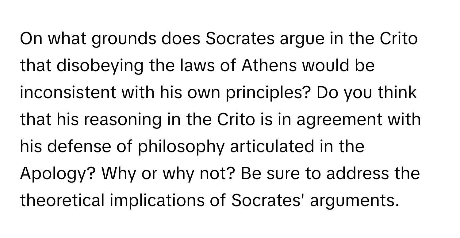 On what grounds does Socrates argue in the Crito that disobeying the laws of Athens would be inconsistent with his own principles? Do you think that his reasoning in the Crito is in agreement with his defense of philosophy articulated in the Apology? Why or why not? Be sure to address the theoretical implications of Socrates' arguments.