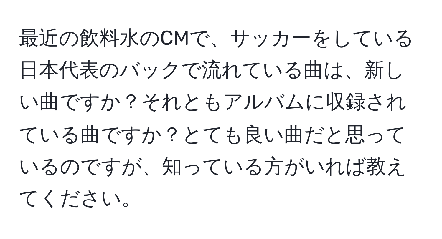 最近の飲料水のCMで、サッカーをしている日本代表のバックで流れている曲は、新しい曲ですか？それともアルバムに収録されている曲ですか？とても良い曲だと思っているのですが、知っている方がいれば教えてください。