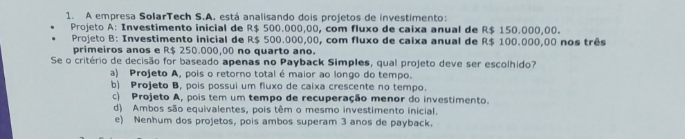 A empresa SolarTech S.A. está analisando dois projetos de investimento:
Projeto A: Investimento inicial de R$ 500.000,00, com fluxo de caixa anual de R$ 150.000,00.
Projeto B: Investimento inicial de R$ 500.000,00, com fluxo de caixa anual de R$ 100.000,00 nos três
primeiros anos e R$ 250.000,00 no quarto ano.
Se o critério de decisão for baseado apenas no Payback Simples, qual projeto deve ser escolhido?
a) Projeto A, pois o retorno total é maior ao longo do tempo.
b) Projeto B, pois possui um fluxo de caixa crescente no tempo.
c) Projeto A, pois tem um tempo de recuperação menor do investimento.
d) Ambos são equivalentes, pois têm o mesmo investimento inicial.
e) Nenhum dos projetos, pois ambos superam 3 anos de payback.