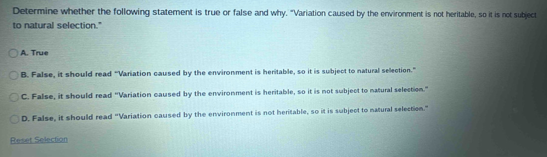 Determine whether the following statement is true or false and why. “Variation caused by the environment is not heritable, so it is not subject
to natural selection."
A. True
B. False, it should read “Variation caused by the environment is heritable, so it is subject to natural selection.”
C. False, it should read “Variation caused by the environment is heritable, so it is not subject to natural selection.”
D. False, it should read “Variation caused by the environment is not heritable, so it is subject to natural selection.”
Reset Selection