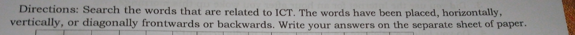 Directions: Search the words that are related to ICT. The words have been placed, horizontally, 
vertically, or diagonally frontwards or backwards. Write your answers on the separate sheet of paper.