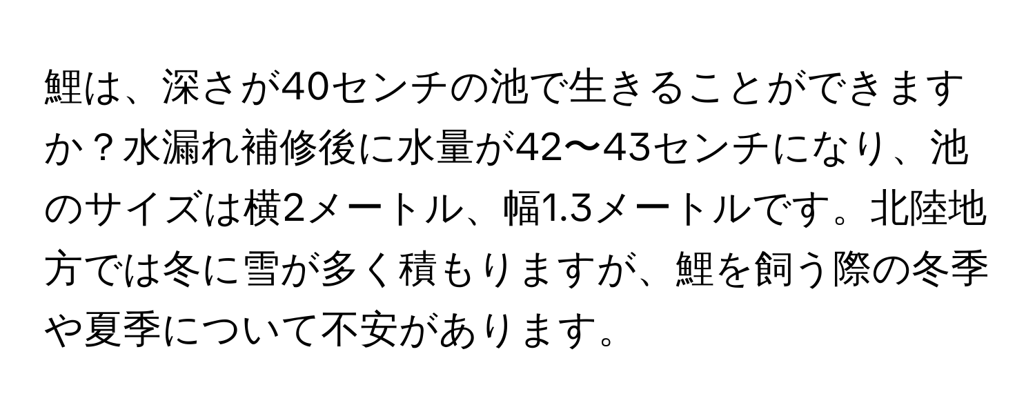 鯉は、深さが40センチの池で生きることができますか？水漏れ補修後に水量が42〜43センチになり、池のサイズは横2メートル、幅1.3メートルです。北陸地方では冬に雪が多く積もりますが、鯉を飼う際の冬季や夏季について不安があります。