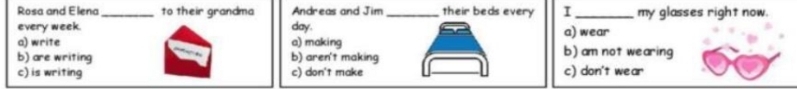 Rosa and Elena_ to their grandma Andreas and Jim_ their beds every I_ my glasses right now.
every week. day. a) wear
a) write a) making b) am not wearing
b) are writing b) aren't making
c) is writing c) don't make c) don't wear