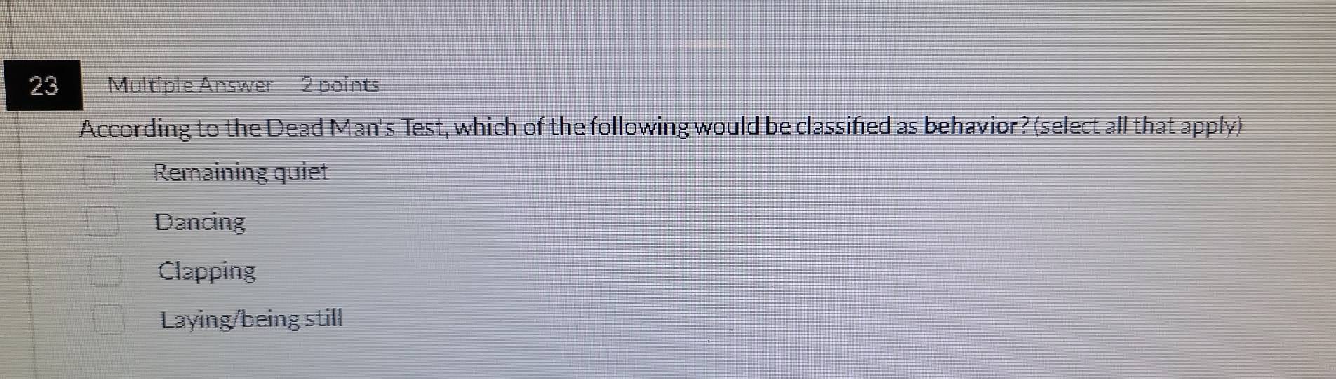 Multiple Answer 2 points
According to the Dead Man's Test, which of the following would be classified as behavior? (select all that apply)
Remaining quiet
Dancing
Clapping
Laying/being still