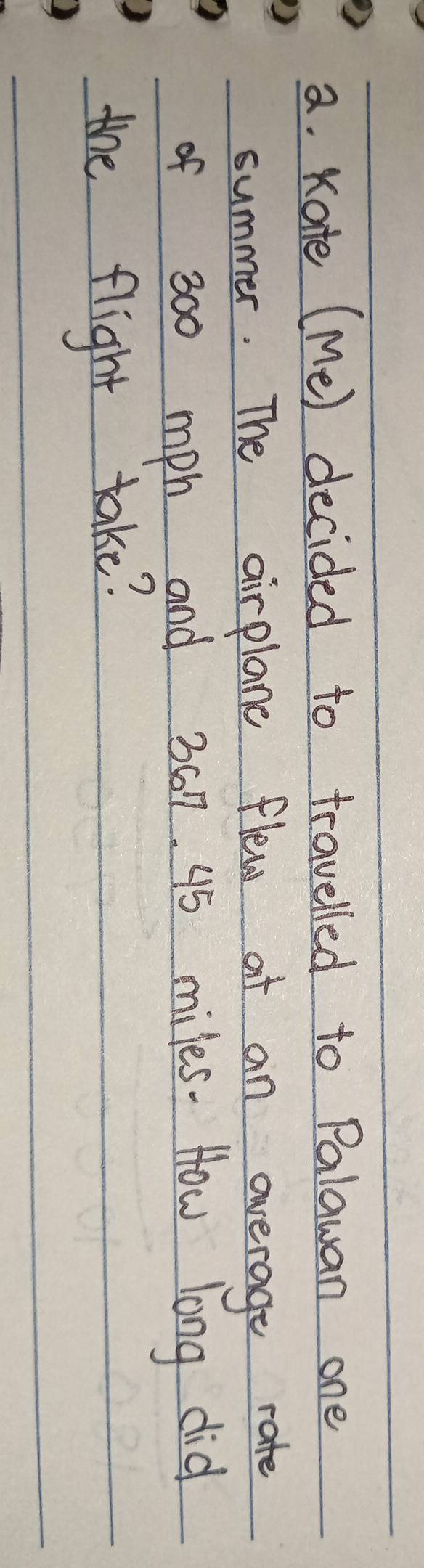 Kate (Me) decided to travelled to Palawan one 
summer. The airplane flew at an overage rate 
of 300 mph and 3017 95 miles. How long did 
the flight take?