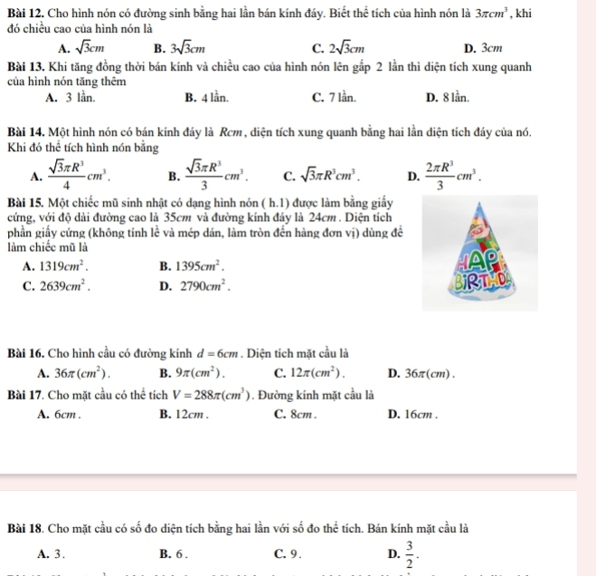 Cho hình nón có đường sinh bằng hai lần bán kính đáy. Biết thể tích của hình nón là 3π cm^3 , khi
đó chiều cao của hình nón là
A. sqrt(3)cm B. 3sqrt(3)cm C. 2sqrt(3)cm D. 3cm
Bài 13. Khi tăng đồng thời bán kính và chiều cao của hình nón lên gấp 2 lần thì diện tích xung quanh
của hình nón tăng thêm
A. 3 lần. B. 4 lần. C. 7 lần. D. 8 lần.
Bài 14. Một hình nón có bán kính đáy là Rcm , diện tích xung quanh bằng hai lần diện tích đáy của nó.
Khi đó thể tích hình nón bằng
A.  sqrt(3)π R^3/4 cm^3. B.  sqrt(3)π R^3/3 cm^3. C. sqrt(3)π R^3cm^3. D.  2π R^3/3 cm^3.
Bài 15. Một chiếc mũ sinh nhật có dạng hình nón ( h.1) được làm bằng giấy
cứng, với độ dài đường cao là 35cm và đường kính đáy là 24cm . Diện tích
phần giấy cứng (không tính lề và mép dán, làm tròn đến hàng đơn vị) dùng đề
làm chiếc mũ là
A. 1319cm^2. B. 1395cm^2.
C. 2639cm^2. D. 2790cm^2.
Bài 16. Cho hình cầu có đường kính d=6cm. Diện tích mặt cầu là
A. 36π (cm^2). B. 9π (cm^2). C. 12π (cm^2). D. 36π(cm) .
Bài 17. Cho mặt cầu có thể tích V=288π (cm^3). Đường kính mặt cầu là
A. 6cm . B. 12cm . C. 8cm . D. 16cm .
Bài 18. Cho mặt cầu có số đo diện tích bằng hai lần với số đo thể tích. Bán kính mặt cầu là
A. 3 . B. 6 . C. 9 . D.  3/2 .