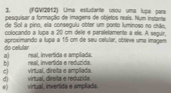 (FGV/2012) Uma estudante usouí uma lupa para
pesquisar a formação de imagens de objetos reais. Num instante
de Soll a pino, ela conseguiu obter um ponto luminoso no chão,
colocando a lupa a 20 cm dele e paralelamente a ele. A seguir,
aproxímando a lupa a 15 cm de seu celular, obteve uma imagem
do celular
a) real, invertida e ampliada.
b) real, invertida e reduzida.
C) vírtual, direita e ampliada.
d) vírtual, direita e reduzída.
e) virtual, invertida e ampliada.