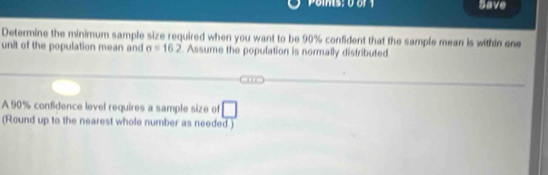 Save 
Determine the minimum sample size required when you want to be 90% confident that the sample mean is within one 
unit of the population mean and sigma =162 Assume the population is normally distributed 
A 90% confidence level requires a sample size of □
(Round up to the nearest whole number as needed )