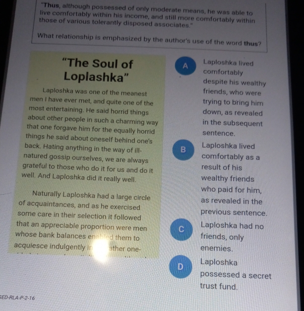 "Thus, although possessed of only moderate means, he was able to
live comfortably within his income, and still more comfortably within
those of various tolerantly disposed associates."
What relationship is emphasized by the author's use of the word thus?
Laploshka lived
“The Soul of A comfortably
Loplashka” despite his wealthy
Laploshka was one of the meanest
friends, who were
men I have ever met, and quite one of the trying to bring him
most entertaining. He said horrid things down, as revealed
about other people in such a charming way in the subsequent
that one forgave him for the equally horrid sentence.
things he said about oneself behind one's Laploshka lived
back. Hating anything in the way of ill- B comfortably as a
natured gossip ourselves, we are always
grateful to those who do it for us and do it result of his
well. And Laploshka did it really well. wealthy friends
who paid for him,
Naturally Laploshka had a large circle as revealed in the
of acquaintances, and as he exercised previous sentence.
some care in their selection it followed
Laploshka had no
that an appreciable proportion were men C friends, only
whose bank balances enabled them to
acquiesce indulgently ir ather one- enemies.
D Laploshka
possessed a secret
trust fund.
GED-RLA-P-2-16