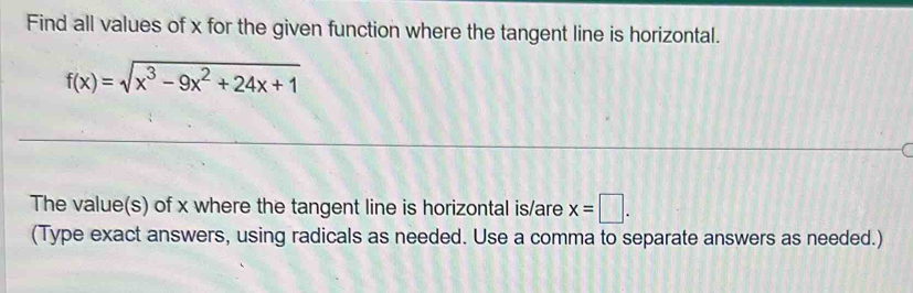 Find all values of x for the given function where the tangent line is horizontal.
f(x)=sqrt(x^3-9x^2+24x+1)
C 
The value(s) of x where the tangent line is horizontal is/are x=□. 
(Type exact answers, using radicals as needed. Use a comma to separate answers as needed.)