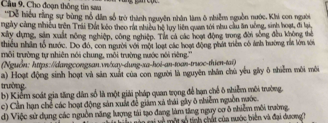 Cho đoạn thông tin sau
*Dễ hiều rằng sự bùng nổ dân số trở thành nguyên nhân làm ô nhiễm nguồn nước. Khi con người
ngày càng nhiều trên Trái Đất kéo theo rất nhiều hệ luy liên quan tới nhu cầu ăn uống, sinh hoạt, đi lại,
xây dựng, sản xuất nông nghiệp, công nghiệp. Tất cả các hoạt động trong đời sống đều không thể
thiều nhân tố nước. Do đó, con người với một loạt các hoạt động phát triển có ảnh hướng rất lớn tới
môi trường tự nhiên nói chung, môi trường nước nói riêng.''
(Nguồn: https://dangcongsan.vn/xay-dung-xa-hoi-an-toan-truoc-thien-tai)
a) Hoạt động sinh hoạt và sản xuất của con người là nguyên nhân chủ yếu gây ô nhiễm môi môi
trường.
b) Kiểm soát gia tăng dân số là một giải pháp quan trọng để hạn chế ô nhiễm môi trường.
c) Cần hạn chế các hoạt động sản xuất đề giảm xả thải gây ô nhiễm nguồn nước.
d) Việc sử dụng các nguồn năng lượng tái tạo đang làm tăng nguy cơ ô nhiễm môi trường.
mo sai về một số tính chất của nước biển và đại dương?