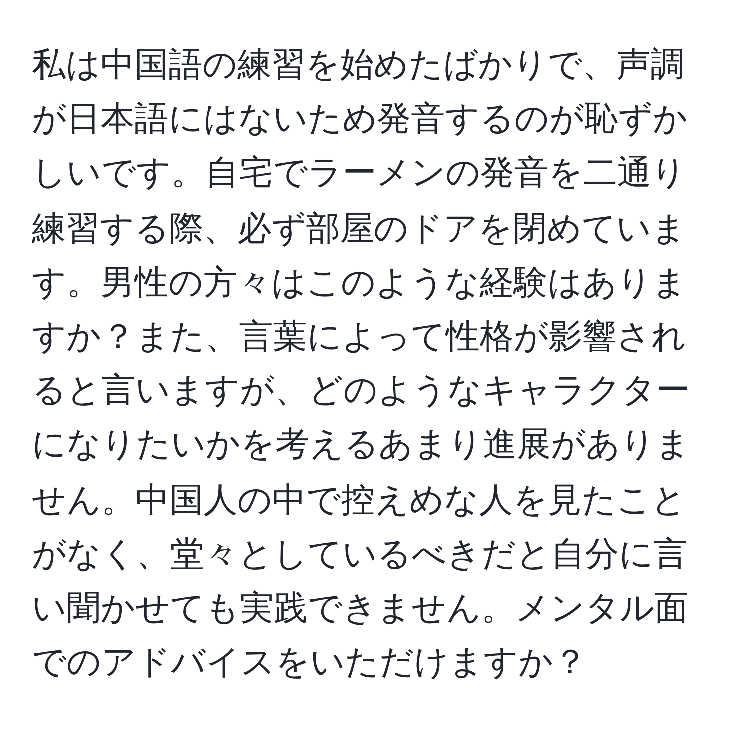 私は中国語の練習を始めたばかりで、声調が日本語にはないため発音するのが恥ずかしいです。自宅でラーメンの発音を二通り練習する際、必ず部屋のドアを閉めています。男性の方々はこのような経験はありますか？また、言葉によって性格が影響されると言いますが、どのようなキャラクターになりたいかを考えるあまり進展がありません。中国人の中で控えめな人を見たことがなく、堂々としているべきだと自分に言い聞かせても実践できません。メンタル面でのアドバイスをいただけますか？