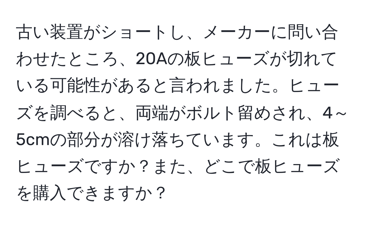 古い装置がショートし、メーカーに問い合わせたところ、20Aの板ヒューズが切れている可能性があると言われました。ヒューズを調べると、両端がボルト留めされ、4～5cmの部分が溶け落ちています。これは板ヒューズですか？また、どこで板ヒューズを購入できますか？