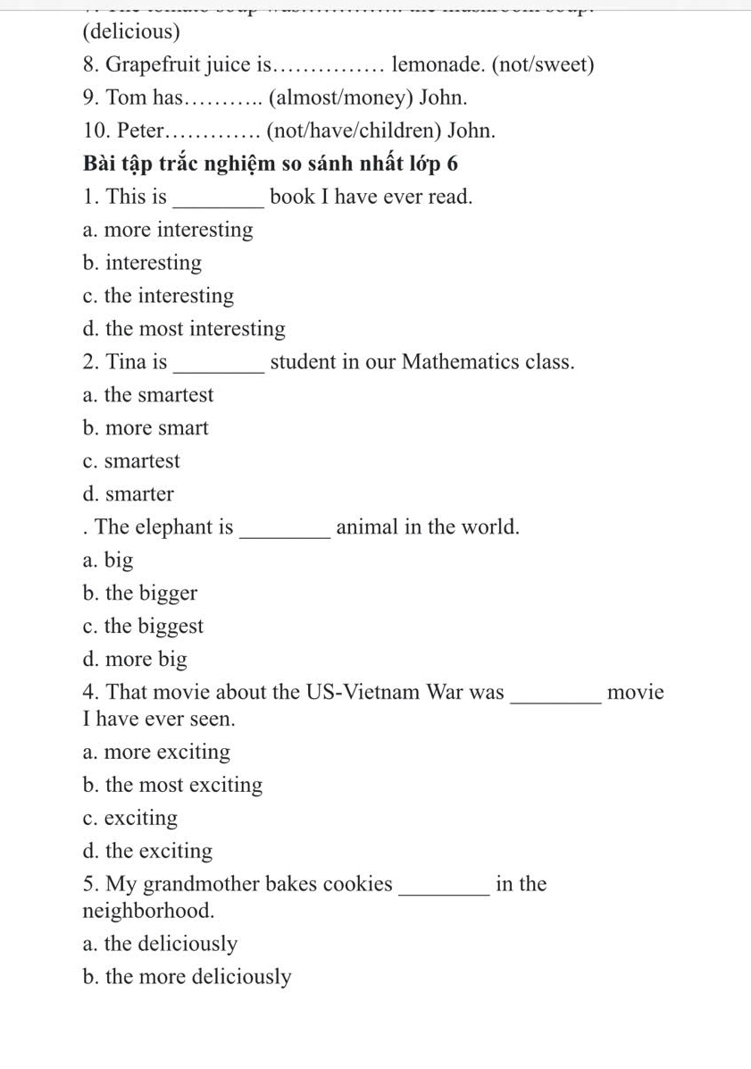 (delicious)
8. Grapefruit juice is_ . lemonade. (not/sweet)
9. Tom has_ (almost/money) John.
10. Peter_ (not/have/children) John.
Bài tập trắc nghiệm so sánh nhất lớp 6
1. This is_ book I have ever read.
a. more interesting
b. interesting
c. the interesting
d. the most interesting
2. Tina is_ student in our Mathematics class.
a. the smartest
b. more smart
c. smartest
d. smarter
. The elephant is_ animal in the world.
a. big
b. the bigger
c. the biggest
d. more big
4. That movie about the US-Vietnam War was _movie
I have ever seen.
a. more exciting
b. the most exciting
c. exciting
d. the exciting
5. My grandmother bakes cookies _in the
neighborhood.
a. the deliciously
b. the more deliciously