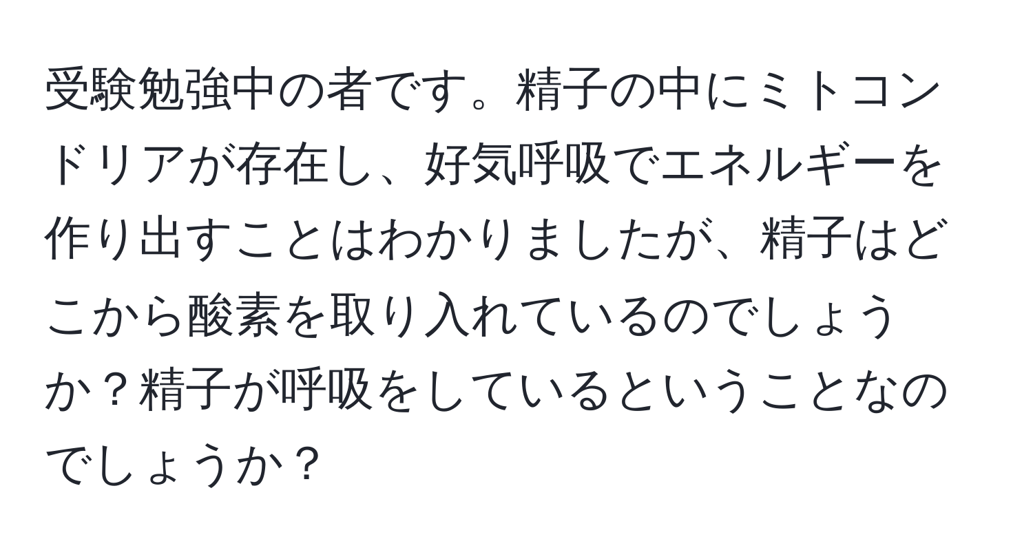 受験勉強中の者です。精子の中にミトコンドリアが存在し、好気呼吸でエネルギーを作り出すことはわかりましたが、精子はどこから酸素を取り入れているのでしょうか？精子が呼吸をしているということなのでしょうか？