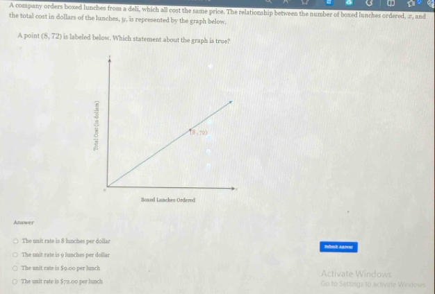 A company orders boxed lunches from a deli, which all cost the same price. The relationship between the number of boxed lunches ordered, æ, and
the total cost in dollars of the lunches, y, is represented by the graph below,
A point (8,72) is labeled below. Which statement about the graph is true?
Answer
The unit rate is 8 lunches per dollar IEI AE
The unit rate is 9 lunches per dollar
The unit rate is $9.00 per lunch Activate Windows
The unit rate is $72.00 per lunch Go to Settings to activate Windows