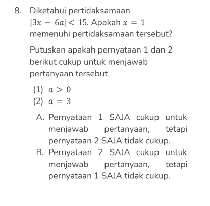 Diketahui pertidaksamaan
|3x-6a|<15</tex> . Apakah x=1
memenuhi pertidaksamaan tersebut?
Putuskan apakah pernyataan 1 dan 2
berikut cukup untuk menjawab
pertanyaan tersebut.
(1) a>0
(2) a=3
A. Pernyataan 1 SAJA cukup untuk
menjawab pertanyaan, tetapi
pernyataan 2 SAJA tidak cukup.
B. Pernyataan 2 SAJA cukup untuk
menjawab pertanyaan, tetapi
pernyataan 1 SAJA tidak cukup.