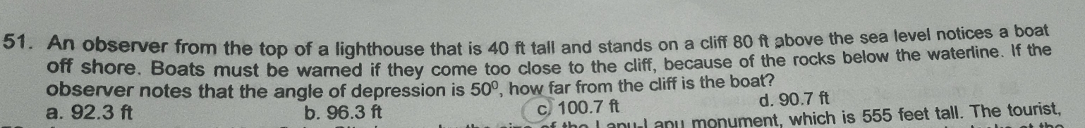 An observer from the top of a lighthouse that is 40 ft tall and stands on a cliff 80 ft above the sea level notices a boat
off shore. Boats must be warned if they come too close to the cliff, because of the rocks below the waterline. If the
observer notes that the angle of depression is 50° , how far from the cliff is the boat?
a. 92.3 ft b. 96.3 ft c. 100.7 ft d. 90.7 ft
I anul any monument, which is 555 feet tall. The tourist,