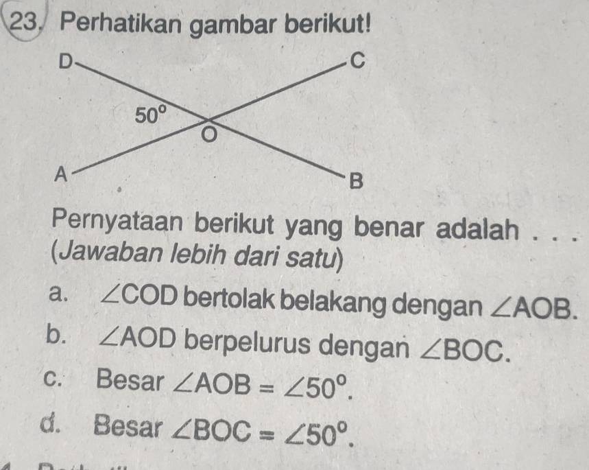 Perhatikan gambar berikut!
Pernyataan berikut yang benar adalah . . .
(Jawaban lebih dari satu)
a. ∠ COD bertolak belakang dengan ∠ AOB.
b. ∠ AOD berpelurus dengan ∠ BOC.
c. Besar ∠ AOB=∠ 50°.
d. Besar ∠ BOC=∠ 50°.