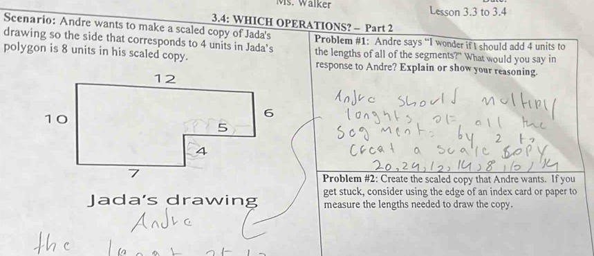 Ms. Wälker Lesson 3.3 to 3.4 
3.4: WHICH OPERATIONS? - Part 2 
Scenario: Andre wants to make a scaled copy of Jada's 
drawing so the side that corresponds to 4 units in Jada’s Problem #1: Andre says “I wonder if I should add 4 units to 
the lengths of all of the segments?" What would you say in 
polygon is 8 units in his scaled copy. response to Andre? Explain or show your reasoning. 
Problem #2: Create the scaled copy that Andre wants. If you 
get stuck, consider using the edge of an index card or paper to 
Jada's drawing measure the lengths needed to draw the copy.