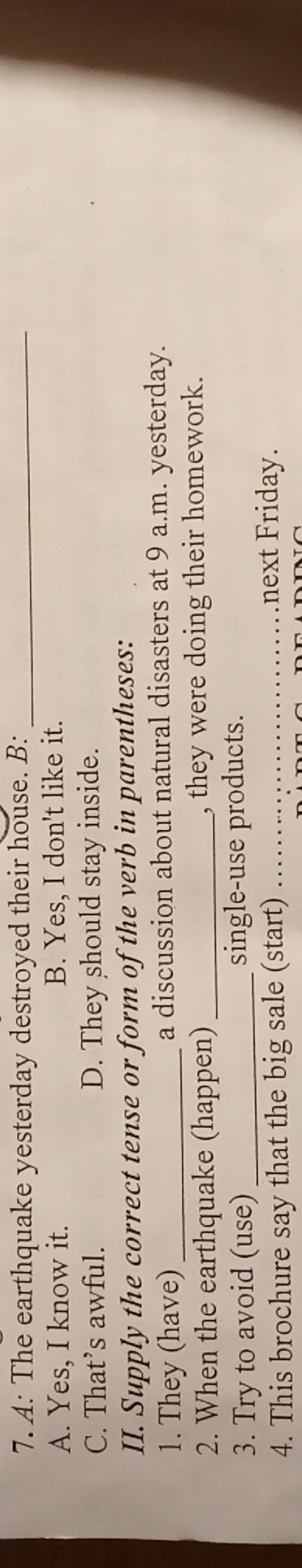 A: The earthquake yesterday destroyed their house. B:_
A. Yes, I know it. B. Yes, I don't like it.
C. That’s awful. D. They should stay inside.
II. Supply the correct tense or form of the verb in parentheses:
1. They (have) _a discussion about natural disasters at 9 a.m. yesterday.
2. When the earthquake (happen)_ , they were doing their homework.
3. Try to avoid (use) _single-use products.
4. This brochure say that the big sale (start)_
next Friday.