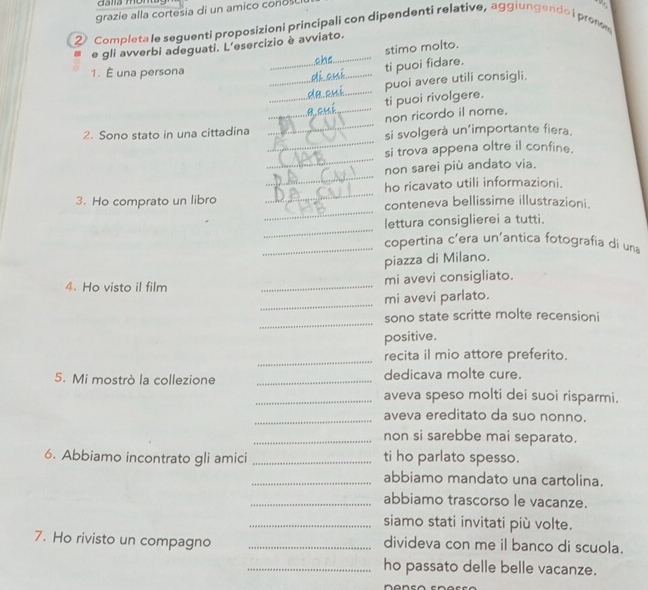 grazie alla cortesia di un amico conos 
2 Completa le seguenti proposizioni principali con dipendenti relative, aggiungendo i prem . 
_ 
e gli avverbi adeguati. L'esercizio è avviato. 
stimo molto. 
1. É una persona 
ti puoi fidare. 
_ 
_ti puoi rivolgere. puoi avere utili consigli. 
_ 
non ricordo il nome. 
_ 
2. Sono stato in una cittadina si svolgerà un'importante fiera. 
_ 
si trova appena oltre il confine. 
_ 
non sarei più andato via. 
_ 
ho ricavato utili informazioni. 
_ 
3. Ho comprato un libro conteneva bellissime illustrazioni. 
_ 
lettura consiglierei a tutti. 
_copertina c'era un'antica fotografia di un 
piazza di Milano. 
4. Ho visto il film _mi avevi consigliato. 
_ 
mi avevi parlato. 
_ 
sono state scritte molte recensioni 
positive. 
_ 
recita il mio attore preferito. 
5. Mi mostrò la collezione _dedicava molte cure. 
_aveva speso molti dei suoi risparmi. 
_aveva ereditato da suo nonno. 
_non si sarebbe mai separato. 
6. Abbiamo incontrato gli amici _ti ho parlato spesso. 
_abbiamo mandato una cartolina. 
_abbiamo trascorso le vacanze. 
_siamo stati invitati più volte. 
7. Ho rivisto un compagno _divideva con me il banco di scuola. 
_ho passato delle belle vacanze.