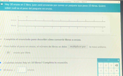 eluchre prabéemas con comversianes de redidas - Fruib a - Nivel 
Hay 16 onzas en 1 libra, Juan está enviando por correo un paquete que peso 10 libras. Quiere 
saber cuál es el peso del paquete en onzas. 
Completa el enunciado para describir cómo convertir libras a onzas. 
a Para halíar el peso en onzas, el número de libras se debe multiplicor por la tasa unitaria
16 onzas por libra. 
... x 
Cuántas onzas hay en 10 libras? Completa la ecuación.
7 B 9 «
10 libras =□ onzos
4 6 +