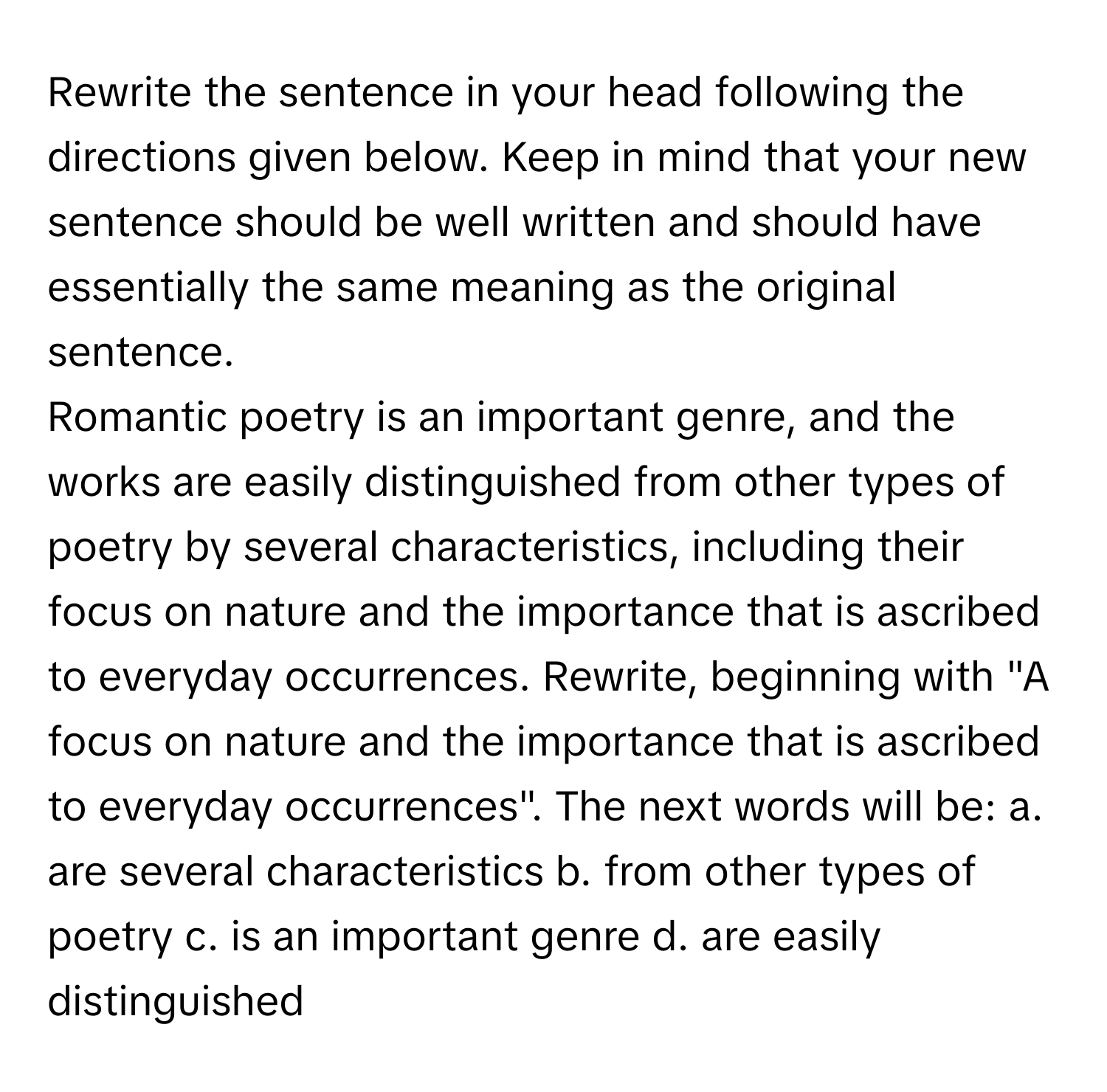 Rewrite the sentence in your head following the directions given below. Keep in mind that your new sentence should be well written and should have essentially the same meaning as the original sentence.

Romantic poetry is an important genre, and the works are easily distinguished from other types of poetry by several characteristics, including their focus on nature and the importance that is ascribed to everyday occurrences. Rewrite, beginning with "A focus on nature and the importance that is ascribed to everyday occurrences". The next words will be: a. are several characteristics b. from other types of poetry c. is an important genre d. are easily distinguished