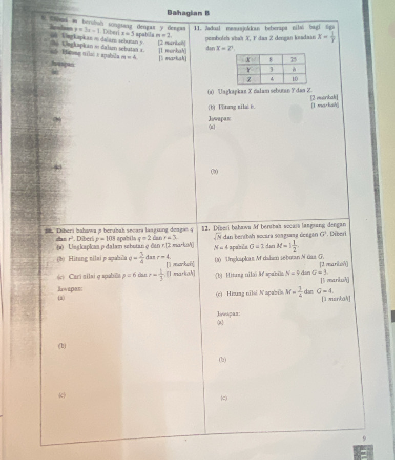 Bahagian B
 ami a berubah songsang dengan y dengan 11. Jadual menunjukkan beberapa nilai bagí tiga
Bendans y=3x-1 Diberi x=5 apabila m=2.
Lngkapkan m dalam sebutan y. [2 markah]
pemboleh ubah X, Y dan Z dengan keadaan x= 1/y 
o Ungkapkan ∞ dalam sebutan x. [l markah] X=Z^1.
dan
Hatang nilai x apabila m=4. [l markah]
hespan
(a) Ungkapkan X dalam sebutan Y dan Z.
[2 markah]
(b) Hitung nilai h. [l markah]
Jawapan:
(a)
(b)
. Diberi bahawa p berubah secara langsung dengan q 12. Diberi bahawa M berubah secara langsung dengan . Diberi
rtan r^3. Diberi p=108 apabila q=2 n r=3. sqrt(N) dan berubah secara songsang dengan G^3
(a) Ungkapkan p dalam sebutan q dan r.[2 markah] N=4 apabila G=2danM=1 1/2 .
(b) Hitung nilai p apabila q= 3/4  dan r=4. (a) Ungkapkan M dalam sebutan N dan G.
[1 markah] [2 markah]
(c) Cari nilai q apabila p=6danr= 1/3 . [1 markah] (b) Hitung nilai M apabila N=9danG=3.
[1 markah]
Jawapan:
(a) (c) Hitung nilai N apabila M= 3/4  dan G=4.
[1 markah]
Jawapan:
(a)
(b)
(b)
(c) (c)
9