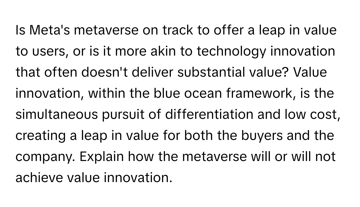 Is Meta's metaverse on track to offer a leap in value to users, or is it more akin to technology innovation that often doesn't deliver substantial value? Value innovation, within the blue ocean framework, is the simultaneous pursuit of differentiation and low cost, creating a leap in value for both the buyers and the company. Explain how the metaverse will or will not achieve value innovation.