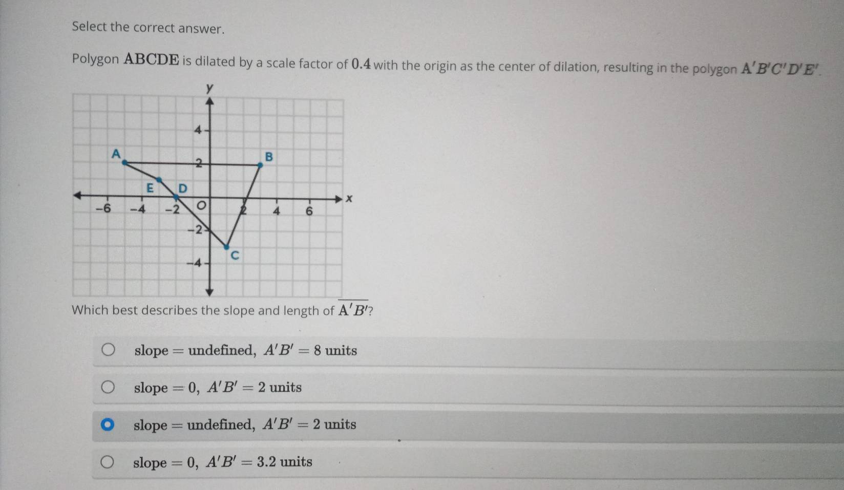 Select the correct answer.
Polygon ABCDE is dilated by a scale factor of 0.4 with the origin as the center of dilation, resulting in the polygon A'B'C'D'E'.
Which best describes the slope and length of  2
slope = undefined, A'B'=8 units
slope =0,A'B'=2 units
slope = undefined, A'B'=2 units
slope =0,A'B'=3.2 units