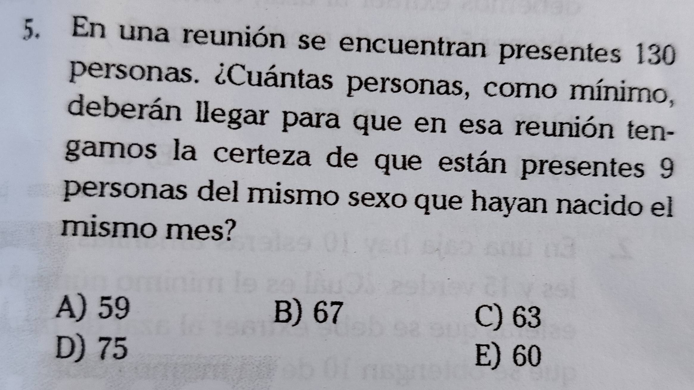 En una reunión se encuentran presentes 130
personas. ¿Cuántas personas, como mínimo,
deberán llegar para que en esa reunión ten-
gamos la certeza de que están presentes 9
personas del mismo sexo que hayan nacido el
mismo mes?
A) 59
B) 67 C) 63
D) 75
E) 60