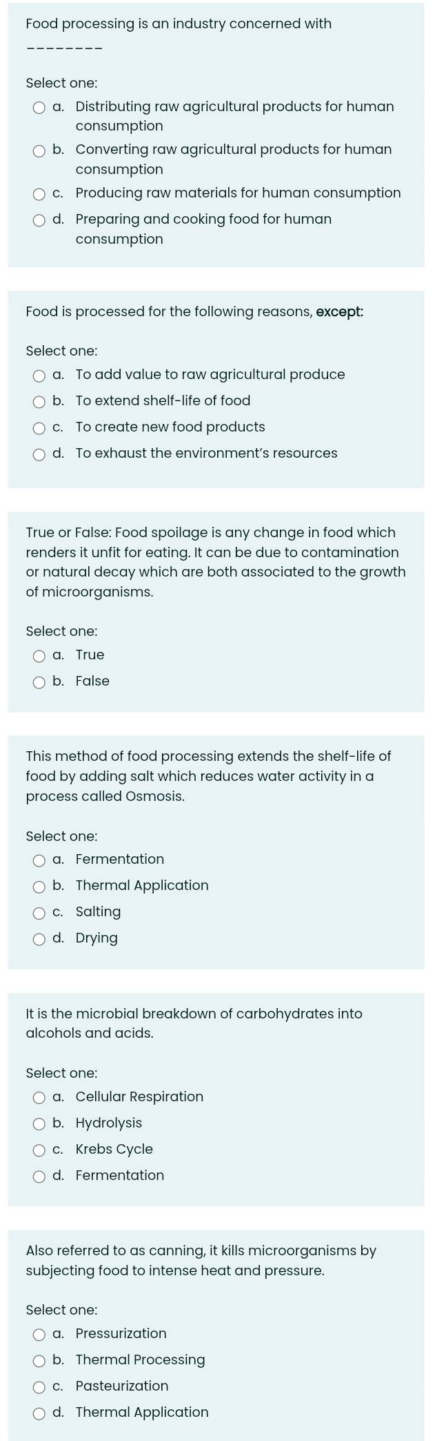 Food processing is an industry concerned with
Select one:
a. Distributing raw agricultural products for human
consumption
b. Converting raw agricultural products for human
consumption
c. Producing raw materials for human consumption
d. Preparing and cooking food for human
consumption
Food is processed for the following reasons, except:
Select one:
a. To add value to raw agricultural produce
b. To extend shelf-life of food
c. To create new food products
d. To exhaust the environment’s resources
True or False: Food spoilage is any change in food which
renders it unfit for eating. It can be due to contamination
or natural decay which are both associated to the growth
of microorganisms.
Select one:
a. True
b. False
This method of food processing extends the shelf-life of
food by adding salt which reduces water activity in a
process called Osmosis.
a. Fermentation
b. Thermal Application
c. Salting
d. Drying
It is the microbial breakdown of carbohydrates into
alcohols and acids.
Select one:
a. Cellular Respiration
b. Hydrolysis
c. Krebs Cycle
d. Fermentation
Also referred to as canning, it kills microorganisms by
subjecting food to intense heat and pressure.
Select one:
a. Pressurization
b. Thermal Processing
c. Pasteurization
d. Thermal Application